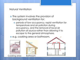 Natural Ventilation
 The system involves the provision of
background ventilation for:
 periods of low occupancy, rapid ventilation for
temperature and air pollution during
occupancy, and the removal of local air
pollution at source rather than allowing it to
escape to the general atmosphere.
 e.g. cooking area or bathroom.
Cooking area Bathroom
 