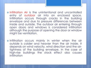  Infiltration Air is the unintentional and uncontrolled
entry of outdoor air into an enclosed space.
Infiltration occurs through cracks in the building
envelope and due to pressure differences between
inside and outside. The outdoor air entering through
open doors and windows is considered infiltration
although the purpose of opening the door or window
might be ventilation.
 Infiltration occurs mainly in winter when the air
outside is colder and heavier than the air inside. It
depends on wind velocity, wind direction and the air-
tightness of the building envelope. In the case of
high-rise buildings the stack effect also causes
infiltration
 