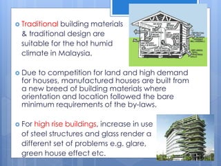  Traditional building materials
& traditional design are
suitable for the hot humid
climate in Malaysia.
 Due to competition for land and high demand
for houses, manufactured houses are built from
a new breed of building materials where
orientation and location followed the bare
minimum requirements of the by-laws.
 For high rise buildings, increase in use
of steel structures and glass render a
different set of problems e.g. glare,
green house effect etc.
 