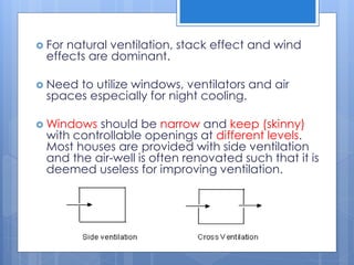  For natural ventilation, stack effect and wind
effects are dominant.
 Need to utilize windows, ventilators and air
spaces especially for night cooling.
 Windows should be narrow and keep (skinny)
with controllable openings at different levels.
Most houses are provided with side ventilation
and the air-well is often renovated such that it is
deemed useless for improving ventilation.
 