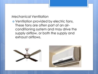 Mechanical Ventilation
 Ventilation provided by electric fans.
These fans are often part of an air-
conditioning system and may drive the
supply airflow, or both the supply and
exhaust airflows.
 