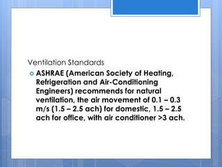Ventilation Standards
 ASHRAE (American Society of Heating,
Refrigeration and Air-Conditioning
Engineers) recommends for natural
ventilation, the air movement of 0.1 – 0.3
m/s (1.5 – 2.5 ach) for domestic, 1.5 – 2.5
ach for office, with air conditioner >3 ach.
 