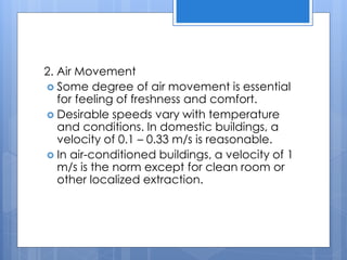 2. Air Movement
 Some degree of air movement is essential
for feeling of freshness and comfort.
 Desirable speeds vary with temperature
and conditions. In domestic buildings, a
velocity of 0.1 – 0.33 m/s is reasonable.
 In air-conditioned buildings, a velocity of 1
m/s is the norm except for clean room or
other localized extraction.
 