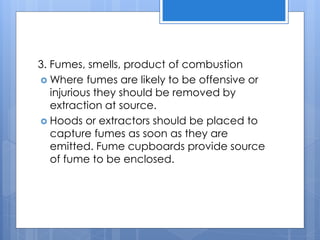 3. Fumes, smells, product of combustion
 Where fumes are likely to be offensive or
injurious they should be removed by
extraction at source.
 Hoods or extractors should be placed to
capture fumes as soon as they are
emitted. Fume cupboards provide source
of fume to be enclosed.
 