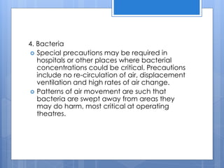 4. Bacteria
 Special precautions may be required in
hospitals or other places where bacterial
concentrations could be critical. Precautions
include no re-circulation of air, displacement
ventilation and high rates of air change.
 Patterns of air movement are such that
bacteria are swept away from areas they
may do harm, most critical at operating
theatres.
 