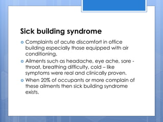 Sick building syndrome
 Complaints of acute discomfort in office
building especially those equipped with air
conditioning.
 Ailments such as headache, eye ache, sore -
throat, breathing difficulty, cold – like
symptoms were real and clinically proven.
 When 20% of occupants or more complain of
these ailments then sick building syndrome
exists.
 