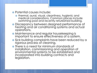  Potential causes include:
 thermal, aural, visual, cleanliness, hygienic and
medical considerations. Common places include
swimming pool and recently refurbished building.
 Discrepancy between designed performance of
heating and air conditioning systems and actual
operations.
 Maintenance and regular housekeeping is
important to ensure effectiveness of a system.
 Sick building complaints have been reduced by a
rigorous process of cleaning.
 There is a need for minimum standards of
installation, commissioning and operation of
environmental systems to be established and
incorporated into building contracts and
legislation.
 