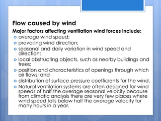 Flow caused by wind
Major factors affecting ventilation wind forces include:
 average wind speed;
 prevailing wind direction;
 seasonal and daily variation in wind speed and
direction;
 local obstructing objects, such as nearby buildings and
trees;
 position and characteristics of openings through which
air flows; and
 distribution of surface pressure coefficients for the wind.
 Natural ventilation systems are often designed for wind
speeds of half the average seasonal velocity because
from climatic analysis there are very few places where
wind speed falls below half the average velocity for
many hours in a year.
 