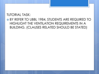 TUTORIAL TASK:
 BY REFER TO UBBL 1984, STUDENTS ARE REQUIRED TO
HIGHLIGHT THE VENTILATION REQUIREMENTS IN A
BUILDING. (CLAUSES RELATED SHOULD BE STATED)
 