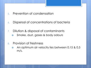 5. Prevention of condensation
6. Dispersal of concentrations of bacteria
7. Dilution & disposal of contaminants
 Smoke, dust, gases & body odours
8. Provision of freshness
 An optimum air velocity lies between 0.15 & 0.5
m/s.
 