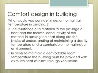 Comfort design in building
What would you consider in design to maintain
temperature in buildings?
 The resistance of a material to the passage of
heat and the thermal conductivity of the
material in passing the heat along are the
basics of understanding of maintaining a steady
temperature and a comfortable thermal indoor
environment.
 In order to maintain a comfortable room
temperature the building must be provided with
as much heat as is lost through ventilation.
 