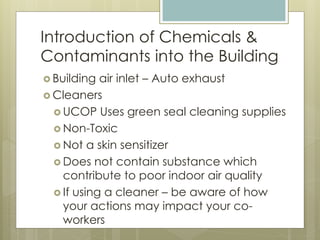 Introduction of Chemicals &
Contaminants into the Building
 Building air inlet – Auto exhaust
 Cleaners
 UCOP Uses green seal cleaning supplies
 Non-Toxic
 Not a skin sensitizer
 Does not contain substance which
contribute to poor indoor air quality
 If using a cleaner – be aware of how
your actions may impact your co-
workers
 