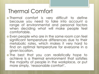 Thermal Comfort
 Thermal comfort is very difficult to define
because you need to take into account a
range of environmental and personal factors
when deciding what will make people feel
comfortable.
 Even people who are in the same room can feel
significant temperature differences due to their
metabolic rates, which makes it very hard to
find an optimal temperature for everyone in a
given location.
 The best that you can realistically hope to
achieve is a thermal environment that satisfies
the majority of people in the workplace, or put
more simply, ‘reasonable comfort’.
 