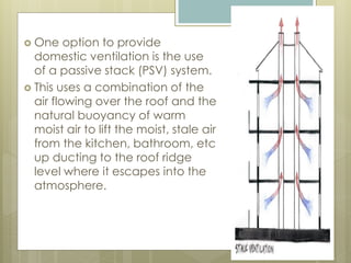  One option to provide
domestic ventilation is the use
of a passive stack (PSV) system.
 This uses a combination of the
air flowing over the roof and the
natural buoyancy of warm
moist air to lift the moist, stale air
from the kitchen, bathroom, etc
up ducting to the roof ridge
level where it escapes into the
atmosphere.
 