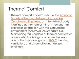  Thermal comfort is a term used by the American
Society of Heating, Refrigerating and Air-
Conditioning Engineers, an international body. It
is defined as the state of mind in humans that
expresses satisfaction with the surrounding
environment (ANSI/ASHRAE Standard 55).
Maintaining this standard of thermal comfort for
occupants of buildings or other enclosures is
one of the important goals of HVAC (heating,
ventilation, and air conditioning) design
engineers.
Thermal Comfort
 