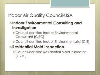 Indoor Air Quality Council-USA
Indoor Environmental Consulting and
Investigation
 Council-certified Indoor Environmental
Consultant (CIEC)
 Council-certified Indoor Environmentalist (CIE)
Residential Mold Inspection
 Council-certified Residential Mold Inspector
(CRMI)
 