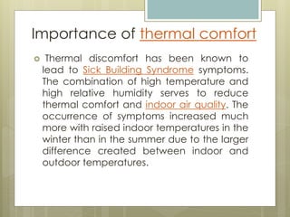  Thermal discomfort has been known to
lead to Sick Building Syndrome symptoms.
The combination of high temperature and
high relative humidity serves to reduce
thermal comfort and indoor air quality. The
occurrence of symptoms increased much
more with raised indoor temperatures in the
winter than in the summer due to the larger
difference created between indoor and
outdoor temperatures.
Importance of thermal comfort
 