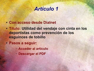 Artículo 1
● Con acceso desde Dialnet
● Título: Utilidad del vendaje con cinta en los
deportistas como prevención de los
esguinces de tobillo
● Pasos a seguir:
– Acceder al artículo
– Descargar el PDF
 