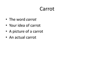 Carrot
• The word carrot
• Your idea of carrot
• A picture of a carrot
• An actual carrot
 