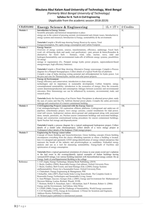 3 | P a g e
Maulana Abul Kalam Azad University of Technology, West Bengal
(Formerly West Bengal University of Technology)
Syllabus for B. Tech in Civil Engineering
(Applicable from the academic session 2018-2019)
CE(ES)302 Energy Science & Engineering 1L + 1T = 2 Credits
Module 1 Introduction to Energy Science
Scientific principles and historical interpretation to place
energy use in the context of pressing societal, environmental and climate issues; Introduction to
energy systems and resources; Introduction to Energy, sustainability & the environment.
Tutorials:Compile a World map showing Energy Reserves by source, Total
Energyconsumption, Per capita energy consumption and Carbon Footprint
3L
Module 2 Energy Sources
Overview of energy systems, sources, transformations, efficiency, andstorage. Fossil fuels
(coal, oil, oil-bearing shale and sands, coal gasification) - past, present & future,Remedies &
alternatives for fossil fuels - biomass, wind, solar, nuclear, wave, tidal and
hydrogen;Sustainability and environmental trade-offs of different energy systems; possibilities
for energy
storage or regeneration (Ex. Pumped storage hydro power projects, superconductor-based
energystorages, high efficiency batteries)
Tutorials:Compile a Word Map showing Alternative Energy sourceusage; Compile a Process
diagram for a Pumped Storageproject; Collect details of a typical North Sea oil platform.
Compile a map of India showing exiting potential and utilizedpotential for hydro power. List
the pros and cons for Thermal,hydro, nuclear and solar power projects.
4L
Module 3 Energy & Environment
Energy efficiency and conservation; introduction to clean energy
technologies and its importance in sustainable development; Carbon footprint, energy
consumptionand sustainability; introduction to the economics of energy; How the economic
system determinesproduction and consumption; linkages between economic and environmental
outcomes; How futureenergy use can be influenced by economic, environmental, trade, and
research policy
Tutorials:Study the functioning of an Electro Static Precipitator in athermal power plant; study
the uses of coarse and fine Fly Ashfrom thermal power plants. Compile the safety provisions
indesign and construction of a reactor containment building
5L
Module 4 Civil Engineering Projects connected with the Energy Sources
Coal miningtechnologies, Oil exploration offshore platforms, Underground and under-sea oil
pipelines, solarchimney project, wave energy caissons, coastal installations for tidal power,
wind mill towers; hydropower stations above-ground and underground along with associated
dams, tunnels, penstocks, etc.;Nuclear reactor containment buildings and associated buildings,
design and construction constraintsand testing procedures for reactor containment buildings;
Spent Nuclear fuel storage and disposalsystems
Tutorials:Compile a process diagram for a typical underground hydropower project; Collect
details of a model solar chimneyproject; collect details of a wave energy project at
Vizhinjam;Collect details of the Kalpasar (Tidal energy) project
10L
Module 5 Engineering for Energy conservation
Concept of Green Building and GreenArchitecture; Green building concepts (Green building
encompasses everything from the choice ofbuilding materials to where a building is located,
how it is designed and operated); LEED ratings;Identification of energy related enterprises that
represent the breath of the industry and prioritizingthese as candidates; Embodied energy
analysis and use as a tool for measuring sustainability. EnergyAudit of Facilities and
optimization of energy consumption.
Tutorials:Draw a typical geometrical orientation of a house in your areato avoid sun’s radiation
in the bed room in the evening;Identify typical examples of Indian buildings having
variousLEED ratings; List various building materials with theirembodied energy content. Do an
Energy Audit of yourDepartmental Building in the college
8L
Reference 1. O.P, Gupta, Energy Technology, Khanna Book Publishing, (2019)
2. Boyle, Godfrey (2004), Renewable Energy (2nd edition). Oxford University Press
3. Boyle, Godfrey, Bob Everett, and Janet Ramage (Eds.) (2004), Energy Systems
andSustainability: Power for a Sustainable Future. Oxford University Press
4. Chakrabarti, Energy Engineering & Management, PHI
5.Schaeffer, John (2007), Real Goods Solar Living Sourcebook: The Complete Guide to
Renewable Energy Technologies and Sustainable Living, Gaiam
6. Jean-Philippe; Zaccour, Georges (Eds.), (2005), Energy and Environment Set: Mathematicsof
Decision Making, Loulou, Richard; Waaub, XVIII,
7. Ristinen, Robert A. Kraushaar, Jack J. AKraushaar, Jack P. Ristinen, Robert A. (2006)
Energy and the Environment, 2nd Edition, John Wiley
8. UNDP (2000), Energy and the Challenge of Sustainability, World Energy assessment
9. E H Thorndike (1976), Energy & Environment: A Primer for Scientists and Engineers,
Addison-Wesley Publishing Company
10. Related papers published in international journals
 