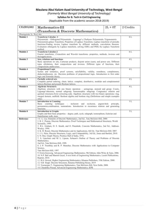 4 | P a g e
Maulana Abul Kalam Azad University of Technology, West Bengal
(Formerly West Bengal University of Technology)
Syllabus for B. Tech in Civil Engineering
(Applicable from the academic session 2018-2019)
CE(BS)302 Mathematics-III
(Transform & Discrete Mathematics)
2L + 0T 2 Credits
(Prerequisite 2c, 5b-d, 6b)
Module 1 Transform Calculus -1
Polynomials – Orthogonal Polynomials – Lagrange’s, Chebysev Polynomials; Trigonometric
Polynomials;aplace Transform, Properties of Laplace Transform, Laplace transform of periodic
functions.Finding inverse Laplace transform by different methods, convolution theorem.
Evaluation ofintegrals by Laplace transform, solving ODEs and PDEs by Laplace Transform
method.
6 L
Module 2 Transform Calculus-2
Fourier transforms, Z-transform and Wavelet transforms: properties, methods, inverses and
theirapplications.
6 L
Module 3 Sets, relations and functions
Basic operations on sets, Cartesian products, disjoint union (sum), and power sets. Different
types ofrelations, their compositions and inverses. Different types of functions, their
compositions andinverses.
4 L
Module 4 Propositional Logic
Syntax and semantics, proof systems, satisfiability, validity, soundness, completeness,
deductiontheorem, etc. Decision problems of propositional logic. Introduction to first order
logic and firstorder theory.
4 L
Module 5 Partially ordered sets
Complete partial ordering, chain, lattice, complete, distributive, modular and complemented
lattices.Boolean and pseudo Boolean lattices.
4 L
Module 6 Algebraic Structures
Algebraic structures with one binary operation – semigroup, monoid and group. Cosets,
Lagrange’stheorem, normal subgroup, homomorphic subgroup. Congruence relation and
quotient structures.Error correcting code. Algebraic structures with two binary operations- ring,
integral domain, andfield. Boolean algebra and boolean ring (Definitions and simple examples
only).
4 L
Module 7 Introduction to Counting
Basic counting techniques – inclusion and exclusion, pigeon-hole principle,
permutation,combination, summations. Introduction to recurrence relation and generating
functions.
3 L
Module 8 Introduction to Graphs
Graphs and their basic properties – degree, path, cycle, subgraph, isomorphism, Eulerian and
Hamiltonian walk, trees.
3 L
Reference 1.C. L. Liu, Elements of Discrete Mathematics, 2nd Ed., Tata McGraw-Hill, 2000.
2. R. C. Penner, Discrete Mathematics: Proof Techniques and Mathematical Structures, World
Scientific, 1999.
3. R.L. Graham, D. E. Knuth, and O. Patashnik, Concrete Mathematics, 2nd Ed., Addison-
Wesley, 1994.
4. K. H. Rosen, Discrete Mathematics and its Applications, 6th Ed., Tata McGraw-Hill, 2007.
5. J. L. Hein, Discrete Structures, Logic, and Computability, 3rd Ed., Jones and Bartlett, 2010.
6. N. Deo, Graph Theory, Prentice Hall of India, 1974.
7. S. Lipschutz and M. L. Lipson, Schaum's Outline of Theory and Problems of Discrete
Mathematics,
2nd Ed., Tata McGraw-Hill, 1999.
8. J. P. Tremblay and R. P. Manohar, Discrete Mathematics with Applications to Computer
Science,
Tata McGraw-Hill, 1997.
9. Erwin Kreyszig, Advanced Engineering Mathematics, 9th Edition, John Wiley & Sons, 2006.
10. N.P. Bali and Manish Goyal, A text book of Engineering Mathematics, Laxmi Publications,
Reprint, 2010.
11. B.S. Grewal, Higher Engineering Mathematics, Khanna Publishers, 35th Edition, 2000.
12. S.B. Singh. Discrete Structures, Khanna Publishing House, 2019
13. Veerarajan T., Engineering Mathematics, Tata McGraw-Hill, New Delhi, 2008.
14. Chandrika Prasad, Advanced Engineering Mathematics, KPB
 