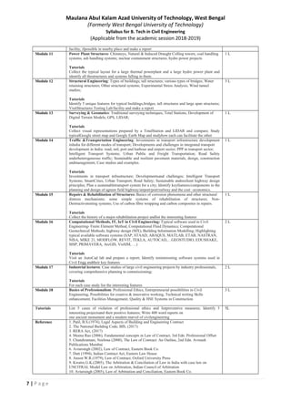 7 | P a g e
Maulana Abul Kalam Azad University of Technology, West Bengal
(Formerly West Bengal University of Technology)
Syllabus for B. Tech in Civil Engineering
(Applicable from the academic session 2018-2019)
facility, ifpossible in nearby place and make a report
Module 11 Power Plant Structures: Chimneys, Natural & Induced Draught Colling towers, coal handling
systems, ash handling systems; nuclear containment structures; hydro power projects
Tutorials
Collect the typical layout for a large thermal powerplant and a large hydro power plant and
identify all thestructures and systems falling in them.
1 L
Module 12 Structural Engineering: Types of buildings; tall structures; various types of bridges; Water
retaining structures; Other structural systems; Experimental Stress Analysis; Wind tunnel
studies;
Tutorials
Identify 5 unique features for typical buildings,bridges, tall structures and large span structures;
VisitStructures Testing Lab/facility and make a report
3 L
Module 13 Surveying & Geomatics: Traditional surveying techniques, Total Stations, Development of
Digital Terrain Models; GPS, LIDAR;
Tutorials
Collect visual representations prepared by a TotalStation and LIDAR and compare; Study
typicalGoogle street map and Google Earth Map and studyhow each can facilitate the other
1 L
Module 14 Traffic &Transportation Engineering: Investments in transport infrastructure development
inIndia for different modes of transport; Developments and challenges in integrated transport
development in India: road, rail, port and harbour and airport sector; PPP in transport sector;
Intelligent Transport Systems; Urban Public and Freight Transportation; Road Safety
underheterogeneous traffic; Sustainable and resilient pavement materials, design, construction
andmanagement; Case studies and examples.
Tutorials
Investments in transport infrastructure; Developmentsand challenges; Intelligent Transport
Systems; SmartCities, Urban Transport; Road Safety; Sustainable andresilient highway design
principles; Plan a sustainabletransport system for a city; Identify keyfeatures/components in the
planning and design of agreen field highway/airport/port/railway and the cost –economics.
1 L
Module 15 Repairs & Rehabilitation of Structures: Basics of corrosion phenomena and other structural
distress mechanisms; some simple systems of rehabilitation of structures; Non-
Destructivetesting systems; Use of carbon fibre wrapping and carbon composites in repairs.
Tutorials
Collect the history of a major rehabilitation project andlist the interesting features
1 L
Module 16 Computational Methods, IT, IoT in Civil Engineering: Typical software used in Civil
Engineering- Finite Element Method, Computational Fluid Dynamics; Computational
Geotechnical Methods; highway design (MX), Building Information Modelling; Highlighting
typical available software systems (SAP, STAAD, ABAQUS, MATLAB, ETAB, NASTRAN,
NISA, MIKE 21, MODFLOW, REVIT, TEKLA, AUTOCAD,…GEOSTUDIO, EDUSHAKE,
MSP, PRIMAVERA, ArcGIS, VisSIM, …)
Tutorials
Visit an AutoCad lab and prepare a report; Identify teninteresting software systems used in
Civil Engg andtheir key features
2 L
Module 17 Industrial lectures: Case studies of large civil engineering projects by industry professionals,
covering comprehensive planning to commissioning;
Tutorials
For each case study list the interesting features
2 L
Module 18 Basics of Professionalism: Professional Ethics, Entrepreneurial possibilities in Civil
Engineering, Possibilities for creative & innovative working, Technical writing Skills
enhancement; Facilities Management; Quality & HSE Systems in Construction
3 L
Tutorials List 5 cases of violation of professional ethics and listpreventive measures; Identify 5
interesting projectsand their positive features; Write 400 word reports on
one ancient monument and a modern marvel of civilengineering
5L
Reference 1. Patil, B.S.(1974), Legal Aspects of Building and Engineering Contract
2. The National Building Code, BIS, (2017)
3. RERA Act, (2017)
4. Meena Rao (2006), Fundamental concepts in Law of Contract, 3rd Edn. Professional Offset
5. Chandiramani, Neelima (2000), The Law of Contract: An Outline, 2nd Edn. Avinash
Publications Mumbai
6. Avtarsingh (2002), Law of Contract, Eastern Book Co.
7. Dutt (1994), Indian Contract Act, Eastern Law House
8. Anson W.R.(1979), Law of Contract, Oxford University Press
9. Kwatra G.K.(2005), The Arbitration & Conciliation of Law in India with case law on
UNCITRAL Model Law on Arbitration, Indian Council of Arbitration
10. Avtarsingh (2005), Law of Arbitration and Conciliation, Eastern Book Co.
 