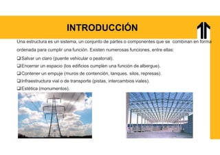 INTRODUCCIÓN
Una estructura es un sistema, un conjunto de partes o componentes que se combinan en forma
ordenada para cumplir una función. Existen numerosas funciones, entre ellas:
Salvar un claro (puente vehicular o peatonal).
Encerrar un espacio (los edificios cumplen una función de albergue).
Contener un empuje (muros de contención, tanques, silos, represas).
Infraestructura vial o de transporte (pistas, intercambios viales).
Estética (monumentos).
 