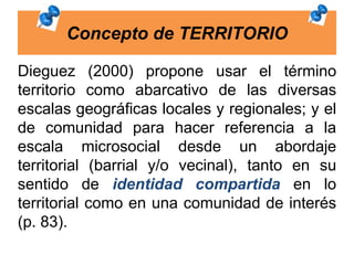 Concepto de TERRITORIO
Dieguez (2000) propone usar el término
territorio como abarcativo de las diversas
escalas geográficas locales y regionales; y el
de comunidad para hacer referencia a la
escala microsocial desde un abordaje
territorial (barrial y/o vecinal), tanto en su
sentido de identidad compartida en lo
territorial como en una comunidad de interés
(p. 83).
 