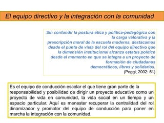 El equipo directivo y la integración con la comunidad
Es el equipo de conducción escolar el que tiene gran parte de la
responsabilidad y posibilidad de dirigir un proyecto educativo como un
proyecto de vida en comunidad, la vida social en un tiempo y un
espacio particular. Aquí es menester recuperar la centralidad del rol
dinamizador y promotor del equipo de conducción para poner en
marcha la integración con la comunidad.
Sin confundir la postura ética y política-pedagógica con
la carga valorativa y la
prescripción moral de la escuela moderna, destacamos
desde el punto de vista del rol del equipo directivo que
la dimensión institucional alcanza estatus político
desde el momento en que se integra a un proyecto de
formación de ciudadanos
democráticos, libres y solidarios.
(Poggi, 2002: 51)
 