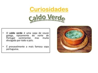 CuriosidadesCaldo VerdeO caldo verde é uma sopa de couve galega, tipicamente do norte de Portugal continental, mas muito divulgada por todo o país.É provavelmente a mais famosa sopa portuguesa.