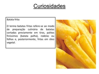 CuriosidadesBatata frita:O termo batatas fritas refere-se ao modo de preparação culinária de batatas cortadas previamente em tiras, palitos finíssimos (batata palha), rodelas ou folhas e, posteriormente, fritas em óleo vegetal.