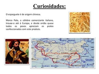 Curiosidades:O esparguete é de origem chinesa. Marco Polo, o célebre comerciante italiano, trouxe-o até à Europa, e desde então quase todos os povos apreciam os pratos confeccionados com este produto. 