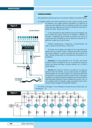 VúmeTro eSTéreo
Este proyecto es para los que aún no se animan a fabricar un circuito impreso.
Un vúmetro cumple una función importante en lo que a audio y sonido se trata
de presentar una imagen lumínica equivalente a la potencia de
audio que está midiendo. Pero, sin embargo, también se lo puede
armar para que haga luces al ritmo de la música de modo que un
equipo de sonido “quede más bonito”.
Lo mas importante en este proyecto es el circuito integrado, que
es el corazón del circuito. Puede ser el LM3914 o LM3915. La
conexión o disposición de terminales de ambos es la misma, se
recomienda usar el LM3915 ya que la escala que presenta es lo-
garítmica, al igual que el oído humano.
También necesitaremos 1 resistencia, un potenciómetro, los
Leds, un plug de 35 milímetros y “nada más”.
El circuito, que se dibuja en la figura 6, es tan sencillo que lo
puede armar en conexión “araña”, soldando los LEDs a las patas
del circuito integrado o usando una placa del tipo universal con
islas. También puede probar su funcionamiento armándolo en un
protoboard.
Aclaración: El circuito dibujado es de 10 LEDs, pero puede
conectar 2 LEDs en paralelo en vez de 1 y ponerlos de modo que
formen dos barras lumínicas, entonces prenden de a 2 LEDs y
queda bárbaro.
Atención: No conecte el vúmetro a la salida de una etapa de
potencia antes de probarlo, ya que puede quemar el integrado.
Puede probarlo con una radio chiquita o un reproductor MP3 antes
de conectarlo a una etapa de potencia. Cuando vaya a conectarlo a
la salida de una etapa de potencia asegúrese que el potenciómetro
esté todo girado del lado de máxima resistencia, para que ”casi” no
se le aplique señal al integrado, luego vaya girando dicho poten-
ciómetro hasta conseguir la sensibilidad deseada.
Por último, en la figura 7 se ha dibujado el circuito de otro vúmetro pero con
transistores. J
MONTAJES
80 Saber Electrónica
Figura 6
Figura 7
 