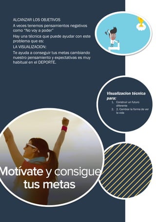 ALCANZAR LOS OBJETIVOS
A veces tenemos pensamientos negativos
como “No voy a poder”
Hay una técnica que puede ayudar con este
problema que es:
LA VISUALIZACION:
Te ayuda a conseguir tus metas cambiando
nuestro pensamiento y expectativas es muy
habitual en el DEPORTE.
Visualizacion técnica
para:
1. Construir un futuro
diferente
2. 2. Cambiar la forma de ver
la vida