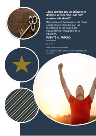 ¿Esta técnica que se utiliza en el
deporte la podemos usar para
nuestra vida diaria?
Diariamente lo hacemos en las cosas
cotidianas de cada día, con los
momentos en los cuales nos
equivocamos y visualizamos la
situación.
PUENTE AL FUTURO
Ingredientes:
Un sueño
Unos minutos de tranquilidad
Se trabaja con los 5 sentidos, incluye los sentidos y las
emociones