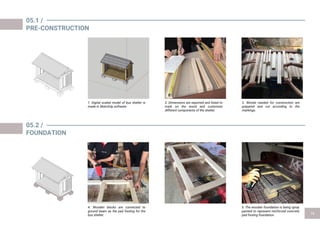 05.1 /
PRE-CONSTRUCTION
1. Digital scaled model of bus shelter is
made in SketchUp software
2. Dimensions are exported and listed to
mark on the wood and customize
different components of the shelter.
3. Woods needed for construction are
prepared and cut according to the
markings.
05.2 /
FOUNDATION
4. Wooden blocks are connected to
ground beam as the pad footing for the
bus shelter.
5. The wooden foundation is being spray
painted to represent reinforced concrete
pad footing foundation.
 