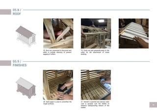 05.8 /
ROOF
05.9 /
FINISHES
20. Sand paper is used to smoothen the
rough surfaces.
18. Strut are connected to king post and
rafter in include directory to prevent
sagging of rafters.
21. Varnish is painted and aerosol clear
coat is sprayed over the shelter to
enhance waterproofing feature of the
shelter.
19. Purlin are laid perpendicularly to the
rafter for the attachment of metal
decking.
 