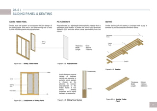POLYCARBONATE
Polycarbonate is a lightweight thermoplastic material that is
lightweight and durable. It shades the users from Ultraviolet
Radiation (UV) and also allows visual permeability from the
interior.
Due to Malaysia tropical
climate of frequent
rainfall and exposure to
sunlight, silicon sealant
is chosen as the
adhesive to connect
polycarbonate to the
timber frame. It has
strong binding
properties and is highly
resistant to weathering.
06.6 /
SLIDING PANEL & SEATING
Thickness : 5mm
Width : 300mm
Length : 1550mm
Polycarbonate
Silicon
SEATING
Timber decking of the seating is arranged with a gap in
between to provide adequate ventilation below .
Thickness : 20mm
Width : 100mm
Length : 3400mm
Figure 6.6.2. Components of Sliding Panel Figure 6.6.4. Sliding Panel Section Figure 6.6.6. Seating Timber
Plank
Figure 6.6.5. Seating
Figure 6.6.1. Sliding Timber Panel Figure 6.6.3. Polycarbonate
SLIDING TIMBER PANEL
Timber stud wall system is incorporated into the design of
the sliding panel. Stud wall is non load-bearing and is used
to hold the sliding panel and polycarbonate .
Sliding
Panel
Head
Sill
SLiding
Sash
Jamb
Galvanised
Screw
Timber
Plank
Support
Fixed Sash
 