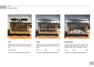 08.1 /
LOAD TEST
ROOF
2 books were placed on top of the roof to test
the live loads acting upon the roof such as
rain.
Total Load: 6 kg
Test Result :Successfully withstand the load
FLOOR DECKING
3 books were placed on the timber floor
decking to test the live loads imposed on the
timber decking such as weight of users .
Total Load : 9kg
Test Result : Successfully withstand the load
BENCH
2 books were placed on bench to test the live
loads imposed by the users that sit on the
bench.
Total Load : 6kg
Test Result : Successfully withstand the load
 