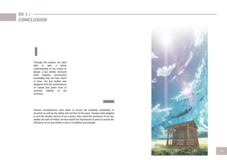 09.1 /
CONCLUSION
Through this project, we were
able to gain a better
understanding of the means to
design a bus shelter structure
while implying construction
knowledge that we have learnt
in class. Our bus shelter was
designed with the combinations
of cuboid and prism form to
promote stability of the
structure.
Several considerations were taken to ensure the durability, buildability of
structure as well as the safety and comfort of the users. Designs were adapted
to suit the climatic factors of our country. Also, since the structures of our bus
shelter are built of timber, we have learnt the importance of joints to ensure the
efficiency of our bus shelter in terms of stability and strength.
 