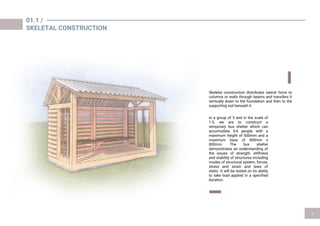 Skeletal construction distributes lateral force to
columns or walls through beams and transfers it
vertically down to the foundation and then to the
supporting soil beneath it.
01.1 /
SKELETAL CONSTRUCTION
In a group of 5 and in the scale of
1:5, we are to construct a
temporary bus shelter which can
accomodate 5-6 people with a
maximum height of 600mm and a
maximum base of 400mm x
800mm. The bus shelter
demonstrates an understanding of
the issues of strength, stiffness
and stability of structures including
modes of structural system, forces,
stress and strain and laws of
static. It will be tested on its ability
to take load applied in a specified
duration.
 