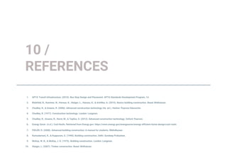 1. APTA Transit Infrastructure. (2010). Bus Stop Design and Placement. APTA Standards Development Program, 14.
2. Bielefeld, B., Kummer, N., Hanses, K., Steiger, L., Hanses, K., & Achilles, A. (2015). Basics building construction. Basel: Birkhäuser.
3. Chudley, R., & Greeno, R. (2006). Advanced construction technology (4a. ed.). Harlow: Pearson Educación.
4. Chudley, R. (1977). Construction technology. London: Longman.
5. Chudley, R., Greeno, R., Hurst, M., & Topliss, S. (2012). Advanced construction technology. Oxford: Pearson.
6. Energy Saver. (n.d.). Cool Roofs. Retrieved from Energy.gov: https://www.energy.gov/energysaver/energy-efficient-home-design/cool-roofs
7. FIDLER, H. (2008). Advanced building construction: A manual for students. BiblioBazaar.
8. Kumudamani, K., & Kuppuram, G. (1990). Building construction. Delhi: Sundeep Prakashan.
9. McKay, W. B., & McKay, J. K. (1975). Building construction. London: Longman.
10. Steiger, L. (2007). Timber construction. Basel: Birkhäuser.
10 /
REFERENCES
 