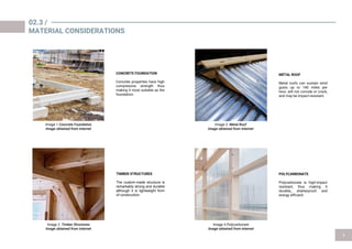 CONCRETE FOUNDATION
Concrete properties have high
compressive strength thus
making it most suitable as the
foundation.
TIMBER STRUCTURES
The custom-made structure is
remarkably strong and durable
although it is lightweight form
of construction.
METAL ROOF
Metal roofs can sustain wind
gusts up to 140 miles per
hour, will not corrode or crack,
and may be impact-resistant.
POLYCARBONATE
Polycarbonate is high-impact
resistant, thus making it
durable,, shatterproof, and
energy efficient
02.3 /
MATERIAL CONSIDERATIONS
Image 1 Image 3
Image 2 Image 4 Polycarbonate
 