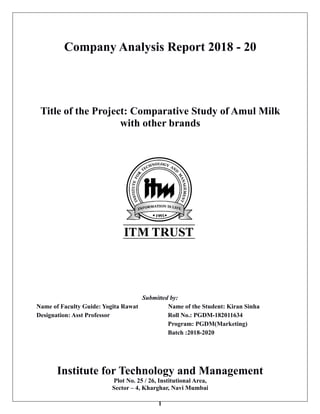 1
Company Analysis Report 2018 - 20
Title of the Project: Comparative Study of Amul Milk
with other brands
Submitted by:
Name of Faculty Guide: Yogita Rawat Name of the Student: Kiran Sinha
Designation: Asst Professor Roll No.: PGDM-182011634
Program: PGDM(Marketing)
Batch :2018-2020
Institute for Technology and Management
Plot No. 25 / 26, Institutional Area,
Sector – 4, Kharghar, Navi Mumbai
 