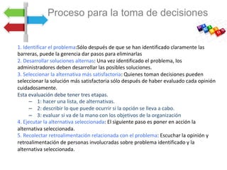 1.	Identificar	el	problema:Sólo	después	de	que	se	han	identificado	claramente	las	
barreras,	puede	la	gerencia	dar	pasos	para	eliminarlas		
2.	Desarrollar	soluciones	alternas:	Una	vez	identificado	el	problema,	los	
administradores	deben	desarrollar	las	posibles	soluciones.		
3.	Seleccionar	la	alternativa	más	satisfactoria:	Quienes	toman	decisiones	pueden	
seleccionar	la	solución	más	satisfactoria	sólo	después	de	haber	evaluado	cada	opinión	
cuidadosamente.		
Esta	evaluación	debe	tener	tres	etapas.	
–  	1:	hacer	una	lista,	de	alternativas.	
–  	2:	describir	lo	que	puede	ocurrir	si	la	opción	se	lleva	a	cabo.		
–  	3:	evaluar	si	va	de	la	mano	con	los	objetivos	de	la	organización		
4.	Ejecutar	la	alternativa	seleccionada:	El	siguiente	paso	es	poner	en	acción	la	
alternativa	seleccionada.		
5.	Recolectar	retroalimentación	relacionada	con	el	problema:	Escuchar	la	opinión	y	
retroalimentación	de	personas	involucradas	sobre	problema	identificado	y	la	
alternativa	seleccionada.		
	
	
Proceso para la toma de decisiones
 