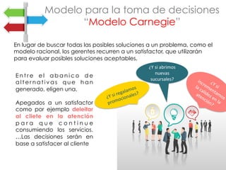En lugar de buscar todas las posibles soluciones a un problema, como el
modelo racional, los gerentes recurren a un satisfactor, que utilizarán
para evaluar posibles soluciones aceptables.
Modelo para la toma de decisiones
“Modelo Carnegie”
E n t r e e l a b a n i c o d e
a l t e r n a t i v a s q u e h a n
generado, eligen una.
Apegados a un satisfactor
como por ejemplo deleitar
al cliete en la atención
p a r a q u e c o n t i n u e
consumiendo los servicios.
…Las decisiones serán en
base a satisfacer al cliente
	
¿Y	si	regalamos	
promocionales?	
¿Y	si	abrimos	
nuevas	
sucursales?	
 