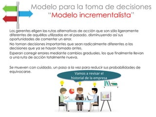 Los gerentes eligen las rutas alternativas de acción que son sólo ligeramente
diferentes de aquéllas utilizadas en el pasado, disminuyendo así sus
oportunidades de comenter un error.
No toman decisiones importantes que sean radicalmente diferentes a las
decisiones que ya se hayan tomado antes.
Esperan corregir errores mediante cambios graduales, los que finalmente llevan
a una ruta de acción totalmente nueva.
Se mueven con cuidado, un paso a la vez para reducir sus probabilidades de
equivocarse.
Modelo para la toma de decisiones
“Modelo incrementalista”
Vamos	a	revisar	el	
historial	de	la	empresa	
 