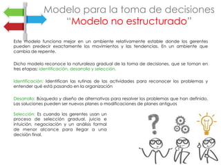 Este modelo funciona mejor en un ambiente relativamente estable donde los gerentes
pueden predecir exactamente los movimientos y las tendencias. En un ambiente que
cambia de repente.
Dicho modelo reconoce la naturaleza gradual de la toma de decisiones, que se toman en
tres etapas: identificación, desarrollo y selección.
Identificación: Identifican las rutinas de las actividades para reconocer los problemas y
entender qué está pasando en la organización
Desarrollo: Búsqueda y diseño de alternativas para resolver los problemas que han definido.
Las soluciones pueden ser nuevos planes o modificaciones de planes antiguos
Modelo para la toma de decisiones
“Modelo no estructurado”
Selección: Es cuando los gerentes usan un
proceso de selección gradual, juicio e
intuición, negociación y un análisis formal
de menor alcance para llegar a una
decisión final.
	
 
