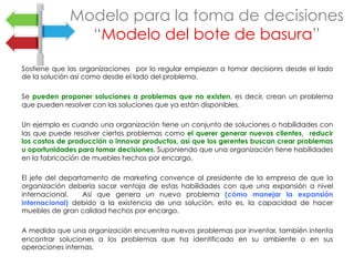 Sostiene que las organizaciones por lo regular empiezan a tomar decisionrs desde el lado
de la solución así como desde el lado del problema.
Se pueden proponer soluciones a problemas que no existen, es decir, crean un problema
que pueden resolver con las soluciones que ya están disponibles.
Un ejemplo es cuando una organización tiene un conjunto de soluciones o habilidades con
las que puede resolver ciertos problemas como el querer generar nuevos clientes, reducir
los costos de producción o innovar productos, así que los gerentes buscan crear problemas
u oportunidades para tomar decisiones. Suponiendo que una organización tiene habilidades
en la fabricación de muebles hechos por encargo.
El jefe del departamento de marketing convence al presidente de la empresa de que la
organización debería sacar ventaja de estas habilidades con que una expansión a nivel
internacional. Así que genera un nuevo problema (cómo manejar la expansión
internacional) debido a la existencia de una solución, esto es, la capacidad de hacer
muebles de gran calidad hechos por encargo.
A medida que una organización encuentra nuevos problemas por inventar, también intenta
encontrar soluciones a los problemas que ha identificado en su ambiente o en sus
operaciones internas.
Modelo para la toma de decisiones
“Modelo del bote de basura”
 