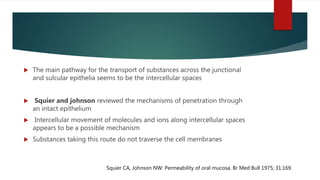  The main pathway for the transport of substances across the junctional
and sulcular epithelia seems to be the intercellular spaces
 Squier and johnson reviewed the mechanisms of penetration through
an intact epithelium
 Intercellular movement of molecules and ions along intercellular spaces
appears to be a possible mechanism
 Substances taking this route do not traverse the cell membranes
Squier CA, Johnson NW: Permeability of oral mucosa. Br Med Bull 1975; 31:169.
 